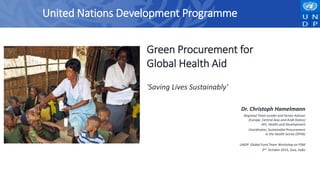 Green Procurement for
Global Health Aid
'Saving Lives Sustainably'
Dr. Christoph Hamelmann
Regional Team Leader and Senior Advisor
(Europe, Central Asia and Arab States)
HIV, Health and Development
Coordinator, Sustainable Procurement
in the Health Sector (SPHS)
UNDP Global Fund Team Workshop on PSM
2nd October 2015, Goa, India
United Nations Development Programme
 