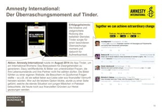 Amnesty International:
Der Überraschungsmoment auf Tinder.
Aktion: Amnesty International nutzte im August 2014 die App Tinder, um
am International Womens’ Day Bewusstsein für Zwangsheiraten zu
generieren. Dazu veröffentlichte AI Bilder von unterdrückten Frauen, die
ihre Lebensumstände und ihre Partner nicht frei wählen dürfen. Die Bilder
führten zu einer eigenen Website, die Besuchern im Quizformat Fragen
stellte – so z.B. ob sie selbst lieber aus Liebe oder aus finanzieller Vernunft
heiraten würden. Wer auf die letztere Option klickte, wurde zu einer Seite
geführt, welche die elende Situation von jungen Mädchen in Pakistan
beleuchtete, die heute noch aus finanziellen Gründen zur Heirat
gezwungen werden.
10
Erfolgsgeheimnis:
Die kreative und
zielgerichtete
Nutzung des
beliebten Dienstes
Tinder sorgte für
einen besonderen
Überraschungs-
moment und
dadurch für
Aufmerksamkeit.
 