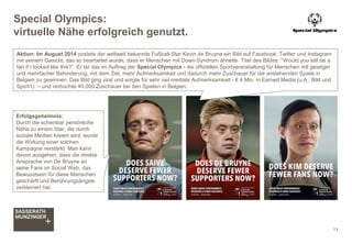 Special Olympics:
virtuelle Nähe erfolgreich genutzt.
13
Aktion: Im August 2014 postete der weltweit bekannte Fußball-Star Kevin de Bruyne ein Bild auf Facebook, Twitter und Instagram
mit seinem Gesicht, das so bearbeitet wurde, dass er Menschen mit Down-Syndrom ähnelte. Titel des Bildes: “Would you still be a
fan if I looked like this?”. Er tat das im Auftrag der Special Olympics - die offiziellen Sportveranstaltung für Menschen mit geistiger
und mehrfacher Behinderung, mit dem Ziel, mehr Aufmerksamkeit und dadurch mehr Zuschauer für die anstehenden Spiele in
Belgien zu gewinnen. Das Bild ging viral und sorgte für sehr viel mediale Aufmerksamkeit - € 4 Mio. in Earned Media (u.A.: Bild und
Sport1) – und verbuchte 40.000 Zuschauer bei den Spielen in Belgien.
Erfolgsgeheimnis:
Durch die scheinbar persönliche
Nähe zu einem Star, die durch
soziale Medien kreiert wird, wurde
die Wirkung einer solchen
Kampagne verstärkt. Man kann
davon ausgehen, dass die direkte
Ansprache von De Bruyne an
seine Fans im Social Web, das
Bewusstsein für diese Menschen
geschärft und Berührungsängste
verkleinert hat.
 