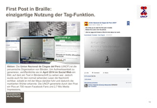 First Post in Braille:
einzigartige Nutzung der Tag-Funktion.
14
Aktion: Die Union Nacional de Ciegos del Perú (UNCP) ist die
peruanische Organisation von Blinden. Um Aufmerksamkeit zu
generieren, veröffentlichte sie im April 2014 im Social Web ein
Bild, auf dem ein Text in Blindenschrift zu sehen war. Jedoch
wurde auch für den normal sehenden Leser die Nachricht
sichtbar, sobald er mit der Maus darüber fuhr und dadurch die
markierten Wörter erkannte. Die UNCP generierte durch den Post
ein Plus an 700 neuen Facebook Fans und 2,7 Mio Media
Impressions.
 