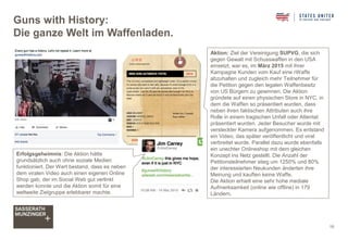 Guns with History:
Die ganze Welt im Waffenladen.
16
Aktion: Ziel der Vereinigung SUPVG, die sich
gegen Gewalt mit Schusswaffen in den USA
einsetzt, war es, im März 2015 mit ihrer
Kampagne Kunden vom Kauf eine rWaffe
abzuhalten und zugleich mehr Teilnehmer für
die Petition gegen den legalen Waffenbesitz
von US Bürgern zu gewinnen. Die Aktion
gründete auf einen physischen Store in NYC, in
dem die Waffen so präsentiert wurden, dass
neben ihren faktischen Attributen auch ihre
Rolle in einem tragischen Unfall oder Attentat
präsentiert wurden. Jeder Besucher wurde mit
versteckter Kamera aufgenommen. Es entstand
ein Video, das später veröffentlicht und viral
verbreitet wurde. Parallel dazu wurde ebenfalls
ein unechter Onlineshop mit dem gleichen
Konzept ins Netz gestellt. Die Anzahl der
Petitionsteilnehmer stieg um 1250% und 80%
der interessierten Neukunden änderten ihre
Meinung und kauften keine Waffe.
Die Aktion erhielt eine sehr hohe mediale
Aufmerksamkeit (online wie offline) in 179
Ländern.
Erfolgsgeheimnis: Die Aktion hätte
grundsätzlich auch ohne soziale Medien
funktioniert. Der Wert bestand, dass es neben
dem viralen Video auch einen eigenen Online
Shop gab, der im Social Web gut verlinkt
werden konnte und die Aktion somit für eine
weltweite Zielgruppe erlebbarer machte.
 