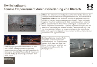 #IwillwhatIwant:
Female Empowerment durch Generierung von Klatsch.
18
Die Kampagne generierte Earned Media im Wert
von $15 Mio. Gisele Bündchen sprach unter
anderem bei Jimmy Fallon und ABC News über die
Kampagne. Sowohl die Modewelt (z.B. Vogue) und
die Wirtschaft (z.B. Bloomberg) berichteten über
diese Aktion.
Erfolgsgeheimnis: Negative Äuße-
rungen bis hin zu anonymisierten
Hetzkampagnen sind in den sozialen
Medien leider Gang und Gebe. Die
Marke Under Armour generierte und
integrierte diese bewusst in die
Kampagne, um ...
Aktion: Der US amerikanische Sportswear Hersteller Under Armour, der
vorrangig als männliche Marke wahrgenommen wurde, machte es sich im
September 2014 zum Ziel, die Marke auch für die weibliche Zielgruppe
attraktiv zu machen. Idee war es zu zeigen, wie stark Frauen trotz vieler
negativer Vorurteile tatsächlich sind. Dafür wurde das weltweit bekannte
Model Gisele Bündchen ohne weitere Erklärung als neues Gesicht der
Marke vorgestellt. Nachdem es 2 Tage lang negativen Buzz gab, ging die
eigentliche Kampagne live: Auf einer Website („willbeatsnoise.com“), die
mit einer speziellen Software so programmiert wurde, das sie im Social
Web nach negativen und positiven Kommentare fandete und anhand einer
Sentiment Scale gegenüberstellte.
 