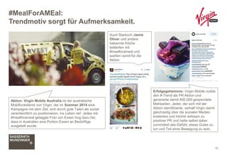 #MealForAMEal:
Trendmotiv sorgt für Aufmerksamkeit.
19
Auch Starkoch Jamie
Oliver und andere
bekannte Köche
twitterten mit
#mealforameal und
warben somit für die
Aktion.
Aktion: Virgin Mobile Australia ist der australische
Mobilfunkdienst von Virgin, der im Sommer 2014 eine
Kampagne mit dem Ziel, sich durch gute Taten als sozial
verantwortlich zu positionieren, ins Leben rief. Jedes mit
#mealforameal getaggte Foto von Essen trug dazu bei,
dass in Australien eine Portion Essen an Bedürftige
ausgeteilt wurde.
Erfolgsgeheimnis: Virgin Mobile nutzte
den #-Trend als PR Aktion und
generierte damit 400.000 gespendete
Mahlzeiten. Jeder, der sich mit der
Aktion identifizierte, verhalf Virgin damit
gleichzeitig über die sozialen Medien
kostenlos und höchst wirksam zu
positiver PR und hatte selbst dabei
zumindest das Gefühl, etwas Gutes zu
tun und Teil einer Bewegung zu sein.
 