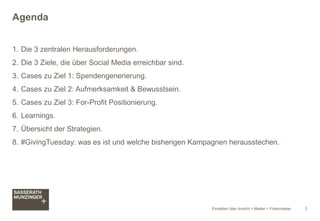 Einstellen über Ansicht > Master > Folienmaster 2
1. Die 3 zentralen Herausforderungen.
2. Die 3 Ziele, die über Social Media erreichbar sind.
3. Cases zu Ziel 1: Spendengenerierung.
4. Cases zu Ziel 2: Aufmerksamkeit & Bewusstsein.
5. Cases zu Ziel 3: For-Profit Positionierung.
6. Learnings.
7. Übersicht der Strategien.
8. #GivingTuesday: was es ist und welche bisherigen Kampagnen herausstechen.
Agenda
 
