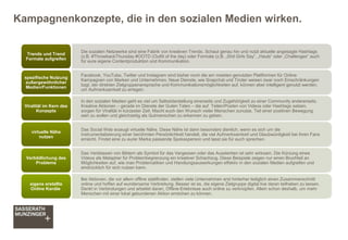 Kampagnenkonzepte, die in den sozialen Medien wirken.
Die sozialen Netzwerke sind eine Fabrik von kreativen Trends. Schaut genau hin und nutzt aktuelle angesagte Hashtags
(z.B. #ThrowbackThursday #OOTD (Outfit of the day) oder Formate (z.B. „Shit Girls Say“, „Hauls“ oder „Challenges“ auch
für eure eigene Contentproduktion und Kommunikation.
Trends und Trend
Formate aufgreifen
Facebook, YouTube, Twitter und Instagram sind bisher noch die am meisten genutzten Plattformen für Online
Kampagnen von Marken und Unternehmen. Neue Dienste, wie Snapchat und Tinder weisen zwar noch Einschränkungen
bzgl. der direkten Zielgruppenansprache und Kommunikationsmöglichkeiten auf, können aber intelligent genutzt werden,
um Aufmerksamkeit zu erregen.
spezifische Nutzung
außergewöhnlicher
Medien/Funktionen
In den sozialen Medien geht es viel um Selbstdarstellung einerseits und Zugehörigkeit zu einer Community andererseits.
Kreative Aktionen – gerade im Dienste der Guten Taten – die auf Teilen/Posten von Videos oder Hashtags setzen,
sorgen für Viralität in kürzester Zeit. Macht euch den Wunsch vieler Menschen zunutze, Teil einer positiven Bewegung
sein zu wollen und gleichzeitig als Gutmenschen zu erkennen zu geben.
Viralität im Kern des
Konzepts
Das Social Web erzeugt virtuelle Nähe. Diese Nähe ist dann besonders dienlich, wenn es sich um die
Instrumentalisierung einer berühmten Persönlichkeit handelt, die viel Aufmerksamkeit und Glaubwürdigkeit bei ihren Fans
erreicht. Findet eine zu eurer Marke passende Spokesperson und lasst sie für euch sprechen.
virtuelle Nähe
nutzen
Das Verblassen von Bildern als Symbol für das Vergessen oder das Aussterben ist sehr wirksam. Die Kürzung eines
Videos als Metapher für Problembegrenzung ein kreativer Schachzug. Diese Beispiele zeigen nur einen Bruchteil an
Möglichkeiten auf, wie man Problematiken und Handlungsauswirkungen effektiv in den sozialen Medien aufgreifen und
eindrücklich für sich nutzen kann.
Verbildlichung des
Problems
Bei Aktionen, die vor allem offline stattfinden, stellen viele Unternehmen erst hinterher lediglich einen Zusammenschnitt
online und hoffen auf wundersame Verbreitung. Besser ist es, die eigene Zielgruppe digital live daran teilhaben zu lassen.
Denkt in Verbindungen und arbeitet daran, Offline-Erlebnisse auch online zu verknüpfen. Allein schon deshalb, um mehr
Menschen mit einer lokal gebundenen Aktion erreichen zu können.
eigens erstellte
Online Kanäle
 