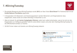7. #GivingTuesday
> Die globale Bewegung des #GivingTuesdays wurde 2012 von New Yorks 92nd Street Y in Partnerschaft mit der
United Nations Foundation gegründet.
> In Kooperation mit Influencern und Gründungspartnern werden Menschen und Organisationen dazu
aufgefordert, etwas Gutes am ersten Dienstag im Dezember zu tun.
> Alles ist erlaubt: Es gibt keinen festgelegten Rahmen; jeder kann selbst entscheiden, was er tut und von der
Organisation zur Verfügung gestellte Tools für seine Aktion nutzen und unter dem Hashtag #GivingTuesday für
die Öffentlichkeit sichtbar zu machen.
> 30.000 Firmen haben sich bereits zum #GivingTuesday bekannt.
24
 