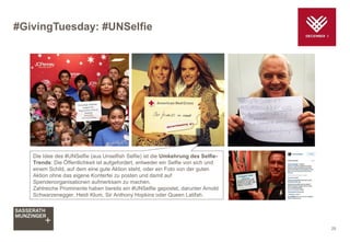 #GivingTuesday: #UNSelfie
25
Die Idee des #UNSelfie (aus Unselfish Selfie) ist die Umkehrung des Selfie-
Trends: Die Öffentlichkeit ist aufgefordert, entweder ein Selfie von sich und
einem Schild, auf dem eine gute Aktion steht, oder ein Foto von der guten
Aktion ohne das eigene Konterfei zu posten und damit auf
Spendenorganisationen aufmerksam zu machen.
Zahlreiche Prominente haben bereits ein #UNSelfie gepostet, darunter Arnold
Schwarzenegger, Heidi Klum, Sir Anthony Hopkins oder Queen Latifah.
 