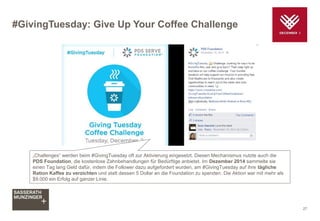 #GivingTuesday: Give Up Your Coffee Challenge
27
„Challenges“ werden beim #GivingTuesday oft zur Aktivierung eingesetzt. Diesen Mechanismus nutzte auch die
PDS Foundation, die kostenlose Zahnbehandlungen für Bedürftige anbietet. Im Dezember 2014 sammelte sie
einen Tag lang Geld dafür, indem die Follower dazu aufgefordert wurden, am #GivingTuesday auf ihre tägliche
Ration Kaffee zu verzichten und statt dessen 5 Dollar an die Foundation zu spenden. Die Aktion war mit mehr als
$9.000 ein Erfolg auf ganzer Linie.
 