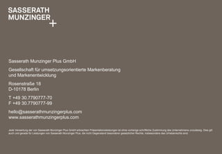 Sasserath Munzinger Plus GmbH
Gesellschaft für umsetzungsorientierte Markenberatung
und Markenentwicklung
Rosenstraße 18
D-10178 Berlin
T +49 30.7790777-70
F +49 30.7790777-99
hello@sasserathmunzingerplus.com
www.sasserathmunzingerplus.com
Jede Verwertung der von Sasserath Munzinger Plus GmbH erbrachten Präsentationsleistungen ist ohne vorherige schriftliche Zustimmung des Unternehmens unzulässig. Dies gilt
auch und gerade für Leistungen von Sasserath Munzinger Plus, die nicht Gegenstand besonderer gesetzlicher Rechte, insbesondere des Urheberrechts sind.
 