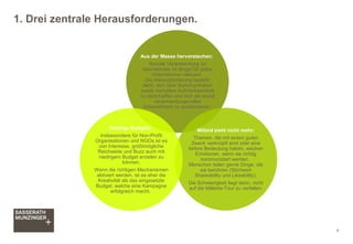 1. Drei zentrale Herausforderungen.
4
Aus der Masse hervorstechen:
Soziale Verantwortung zu
übernehmen ist längst für jedes
Unternehmen relevant.
Die Herausforderung besteht
darin, sich über Kommunikation
sowie Verhalten Aufmerksamkeit
zu verschaffen und sich als sozial
verantwortungsvolles
Unternehmen zu positionieren.
Mitleid zieht nicht mehr:
Themen, die mit einem guten
Zweck verknüpft sind oder eine
tiefere Bedeutung haben, wecken
Emotionen, wenn sie richtig
kommuniziert werden.
Menschen teilen gerne Dinge, die
sie berühren (Stichwort
Shareability und Likeability).
Die Schwierigkeit liegt darin, nicht
auf die Mitleids-Tour zu verfallen.
Niedrige Budgets:
Insbesondere für Non-Profit
Organisationen und NGOs ist es
von Interesse, größtmögliche
Reichweite und Buzz auch mit
niedrigem Budget erzielen zu
können.
Wenn die richtigen Mechanismen
aktiviert werden, ist es eher die
Kreativität als das eingesetzte
Budget, welche eine Kampagne
erfolgreich macht.
 