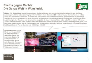 Rechts gegen Rechts:
Die Ganze Welt in Wunsiedel.
8
Aktion: Exit Deutschland ist eine Organisationen, die Menschen aus dem rechtsextremistischen Milieu hilft, aus der Szene
auszusteigen. Ziel der Aktion „Rechts gegen Rechts“ Aktion, die im November 2014 lief, war es, auf überraschende Art auf die
Arbeit der Organisation aufmerksam zu machen. Die Idee bestand darin, rechtsextremistische Demonstrationen in unfreiwillige
Spendenmärsche zu verwandeln Für jeden Schritt der rechtsextremen Demonstranten wurden Spenden von vorher für die Aktion
registrierten privaten Menschen oder Unternehmen ausgelöst. Es stand frei, diese Aktion selbst fortzuführen und mit Hilfe einer
Toolbox selber an anderen Orten durchzuführen. Über die sozialen Medien wurde die Aktion nicht nur bekannt gemacht, jeder User
hatte sogar die Möglichkeit, live die Demonstration über die Microsite zu verfolgen. Nach der ersten Aktion in Wunsiedel registrierte
Exit Deutschland ein Plus an Spenden von 1000% bzw. €17.000.
Erfolgsgeheimnis: Social
Media wird hier geschickt
um offline mit online zu
verknüpfen. Neben der
Awareness-Steigerung
durch virale Videos un
Facebook Seite, wurde
auch die direkte Teilnahme
an der Aktion durch eine
Registrierung online um ein
Vielfaches erleichtert .
 