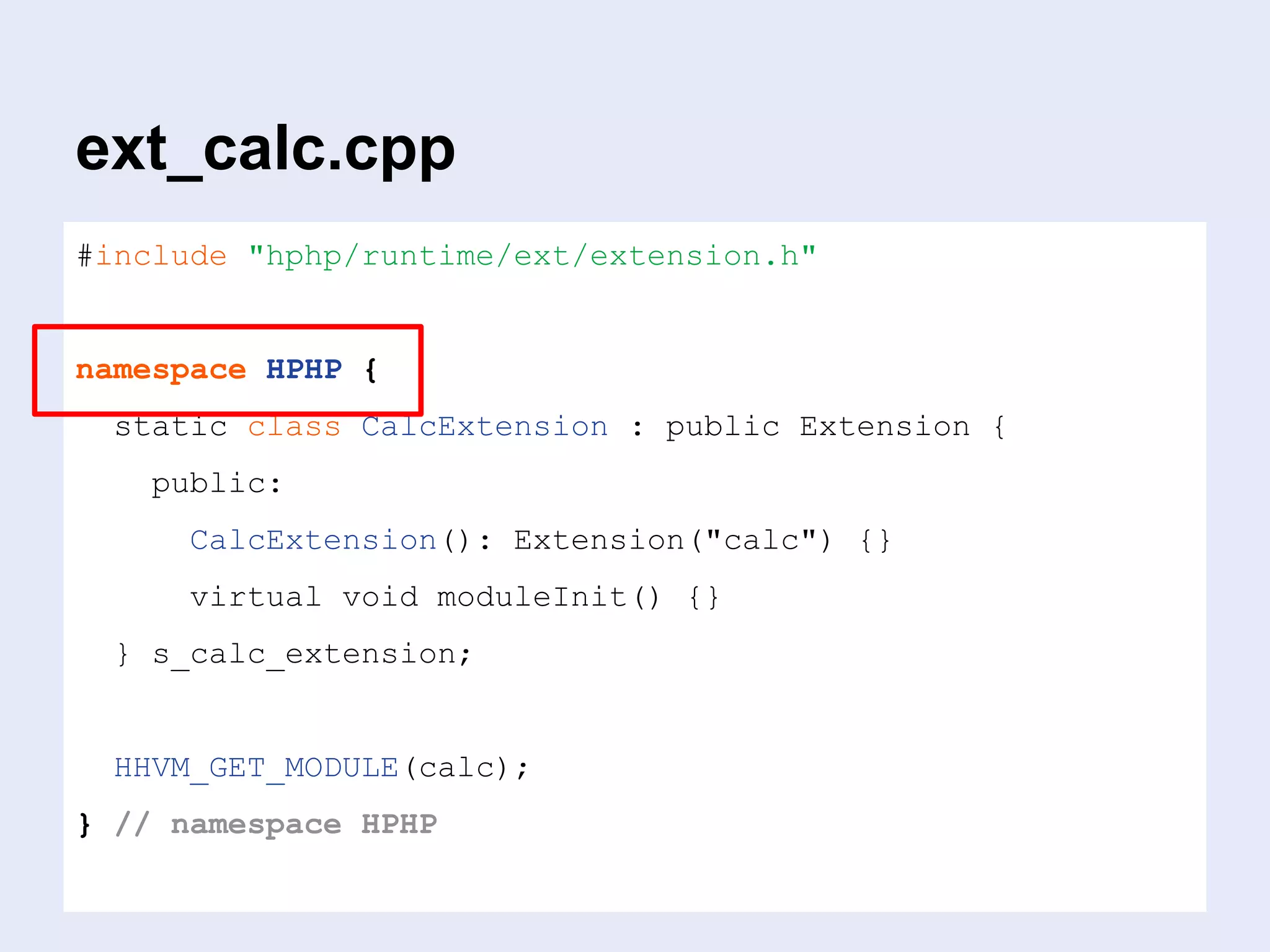 ext_calc.cpp
#include "hphp/runtime/ext/extension.h"
namespace HPHP {
static class CalcExtension : public Extension {
public:
CalcExtension(): Extension("calc") {}
virtual void moduleInit() {}
} s_calc_extension;
HHVM_GET_MODULE(calc);
} // namespace HPHP
 