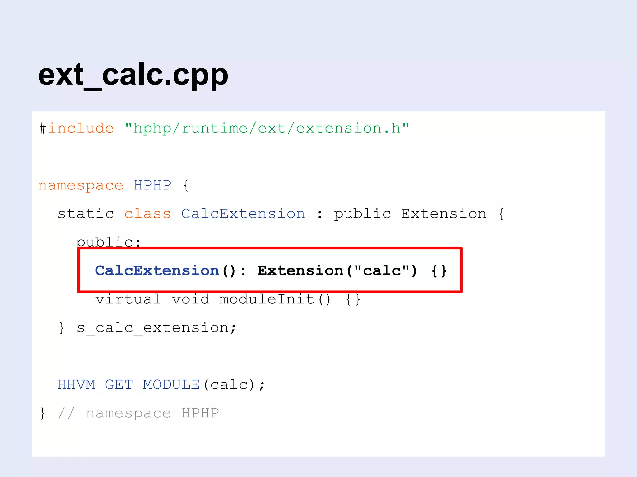 ext_calc.cpp
#include "hphp/runtime/ext/extension.h"
namespace HPHP {
static class CalcExtension : public Extension {
public:
CalcExtension(): Extension("calc") {}
virtual void moduleInit() {}
} s_calc_extension;
HHVM_GET_MODULE(calc);
} // namespace HPHP
 