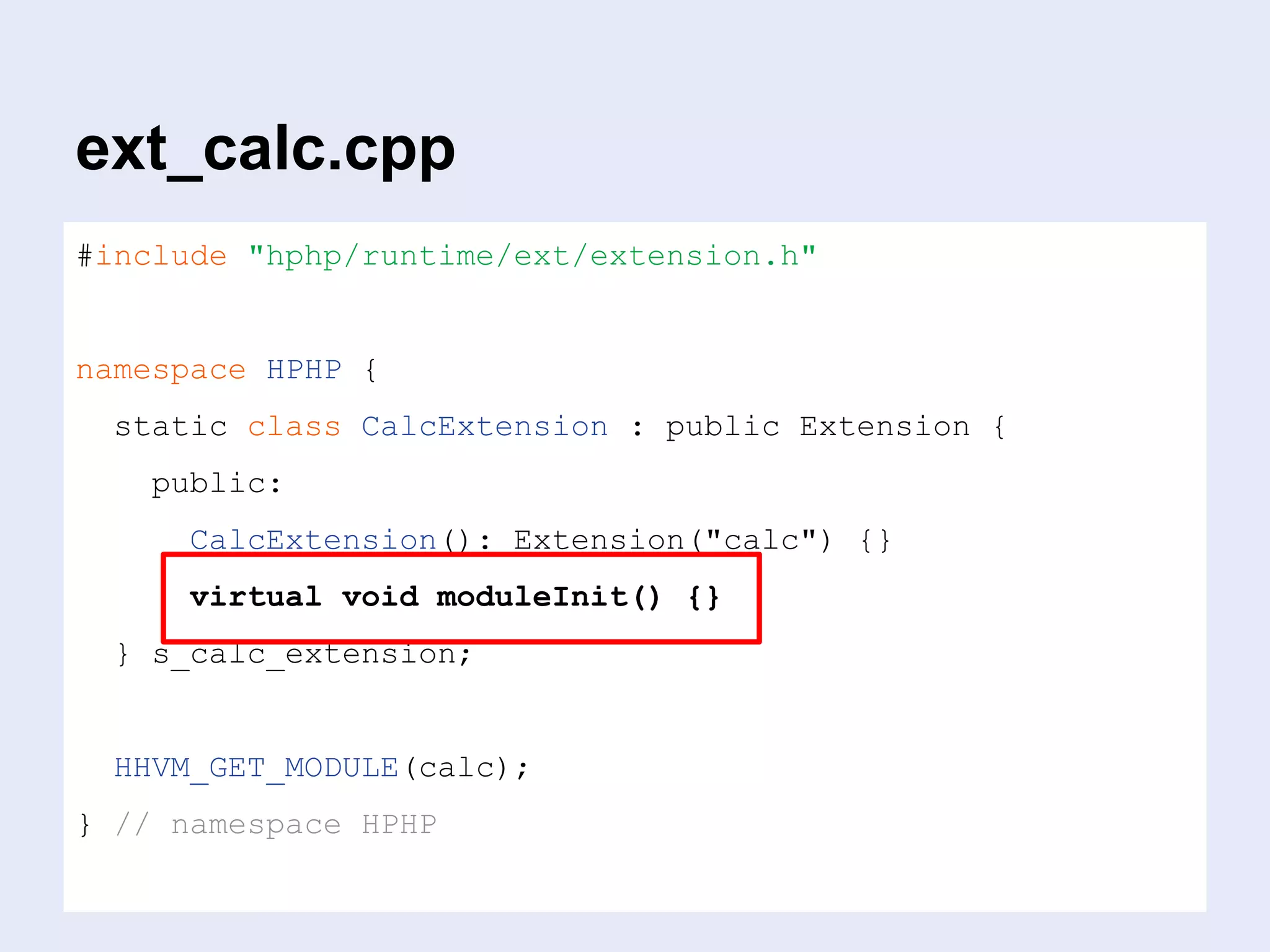 ext_calc.cpp
#include "hphp/runtime/ext/extension.h"
namespace HPHP {
static class CalcExtension : public Extension {
public:
CalcExtension(): Extension("calc") {}
virtual void moduleInit() {}
} s_calc_extension;
HHVM_GET_MODULE(calc);
} // namespace HPHP
 