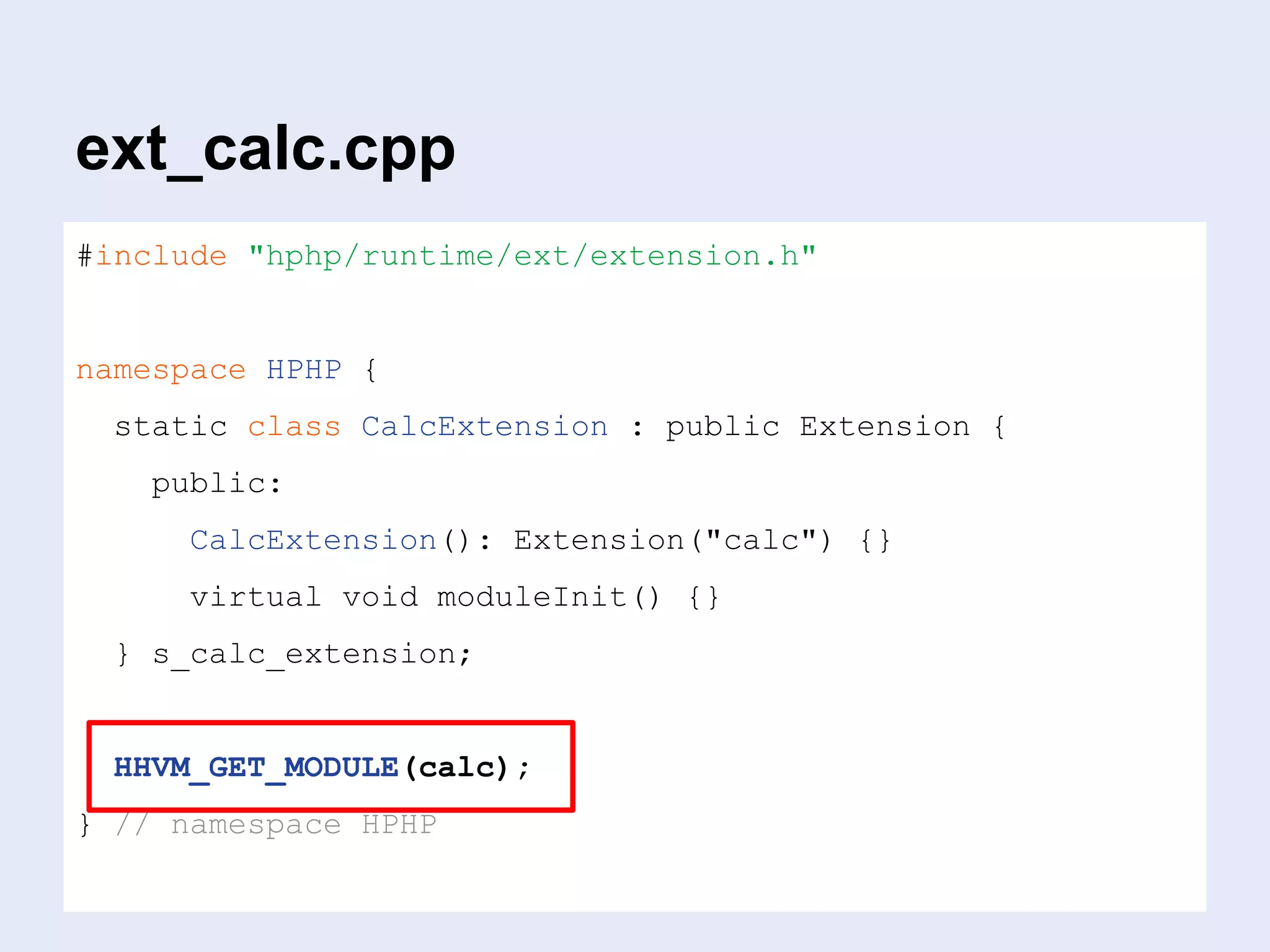 ext_calc.cpp
#include "hphp/runtime/ext/extension.h"
namespace HPHP {
static class CalcExtension : public Extension {
public:
CalcExtension(): Extension("calc") {}
virtual void moduleInit() {}
} s_calc_extension;
HHVM_GET_MODULE(calc);
} // namespace HPHP
 
