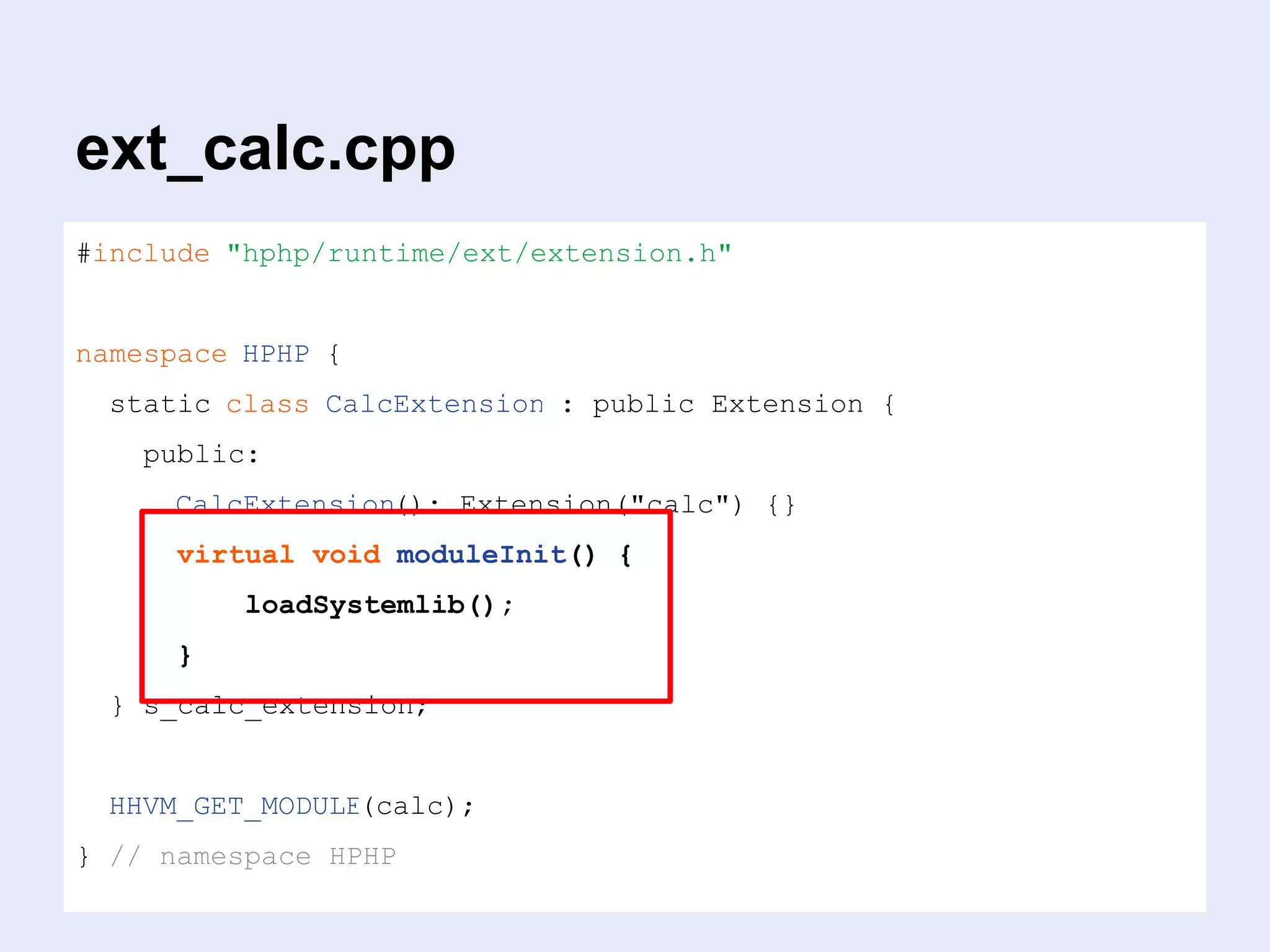 ext_calc.cpp
#include "hphp/runtime/ext/extension.h"
namespace HPHP {
static class CalcExtension : public Extension {
public:
CalcExtension(): Extension("calc") {}
virtual void moduleInit() {
loadSystemlib();
}
} s_calc_extension;
HHVM_GET_MODULE(calc);
} // namespace HPHP
 