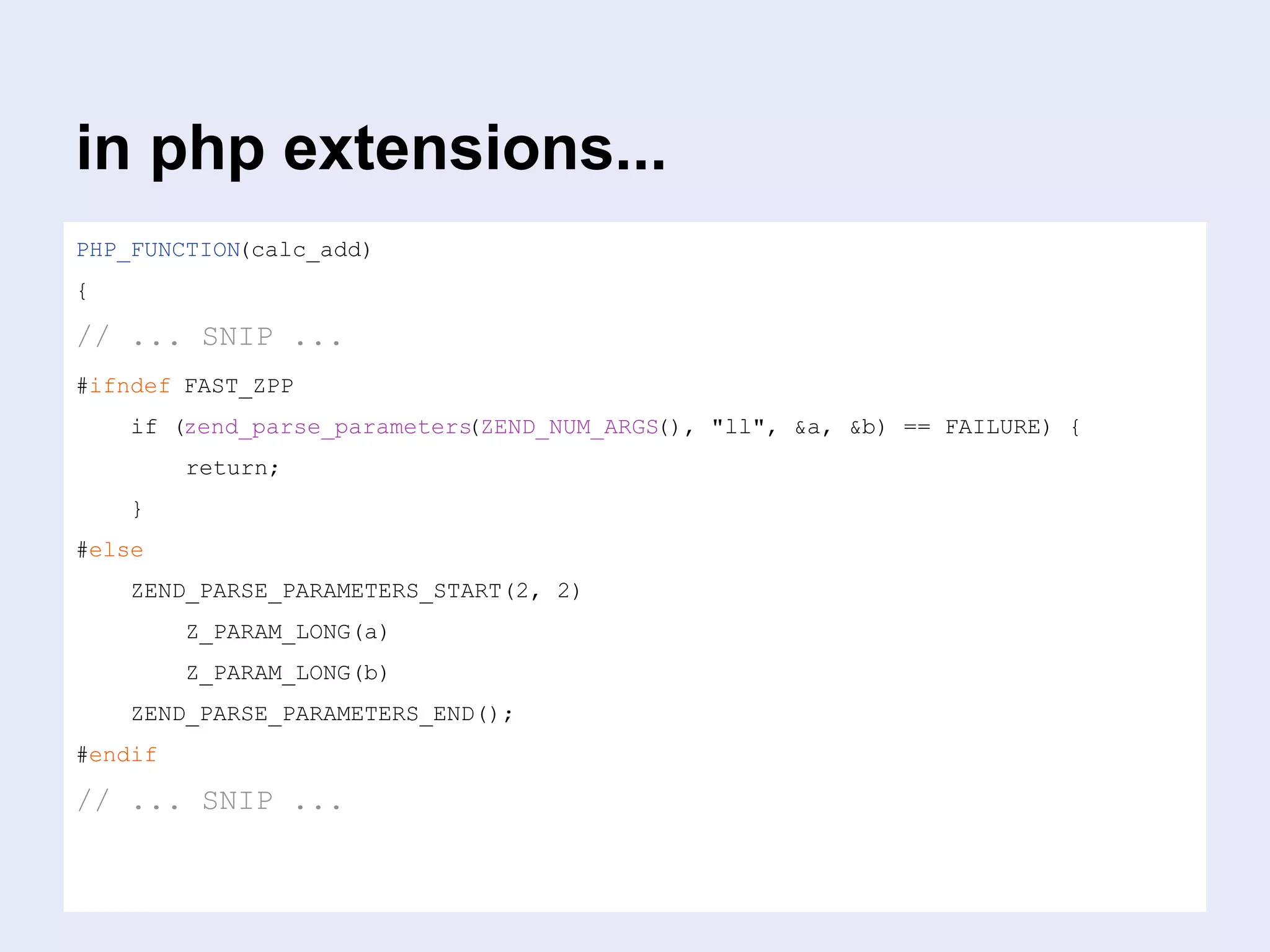 in php extensions...
PHP_FUNCTION(calc_add)
{
// ... SNIP ...
#ifndef FAST_ZPP
if (zend_parse_parameters(ZEND_NUM_ARGS(), "ll", &a, &b) == FAILURE) {
return;
}
#else
ZEND_PARSE_PARAMETERS_START(2, 2)
Z_PARAM_LONG(a)
Z_PARAM_LONG(b)
ZEND_PARSE_PARAMETERS_END();
#endif
// ... SNIP ...
 