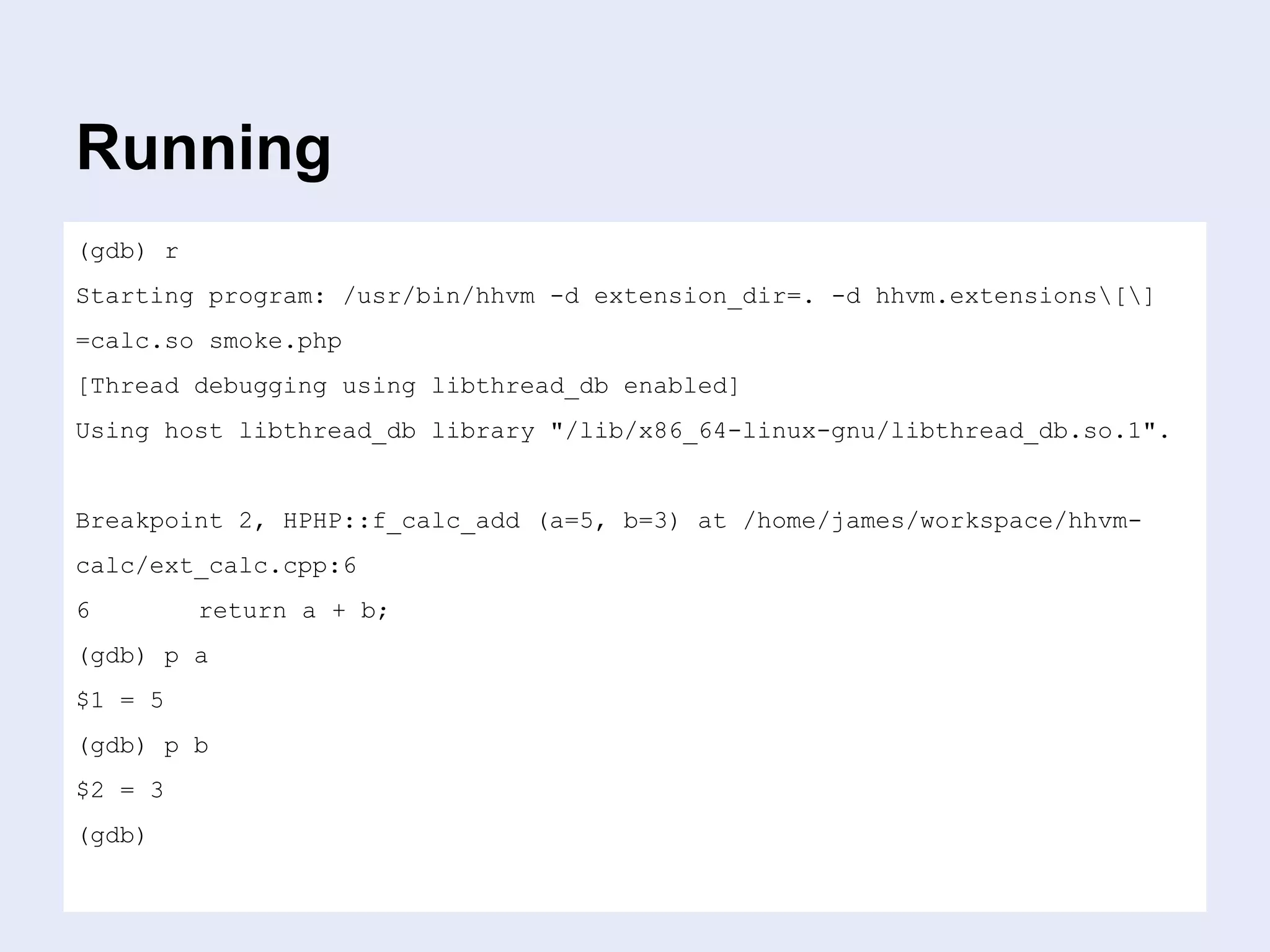 Running
(gdb) r
Starting program: /usr/bin/hhvm -d extension_dir=. -d hhvm.extensions[]
=calc.so smoke.php
[Thread debugging using libthread_db enabled]
Using host libthread_db library "/lib/x86_64-linux-gnu/libthread_db.so.1".
Breakpoint 2, HPHP::f_calc_add (a=5, b=3) at /home/james/workspace/hhvm-
calc/ext_calc.cpp:6
6 return a + b;
(gdb) p a
$1 = 5
(gdb) p b
$2 = 3
(gdb)
 