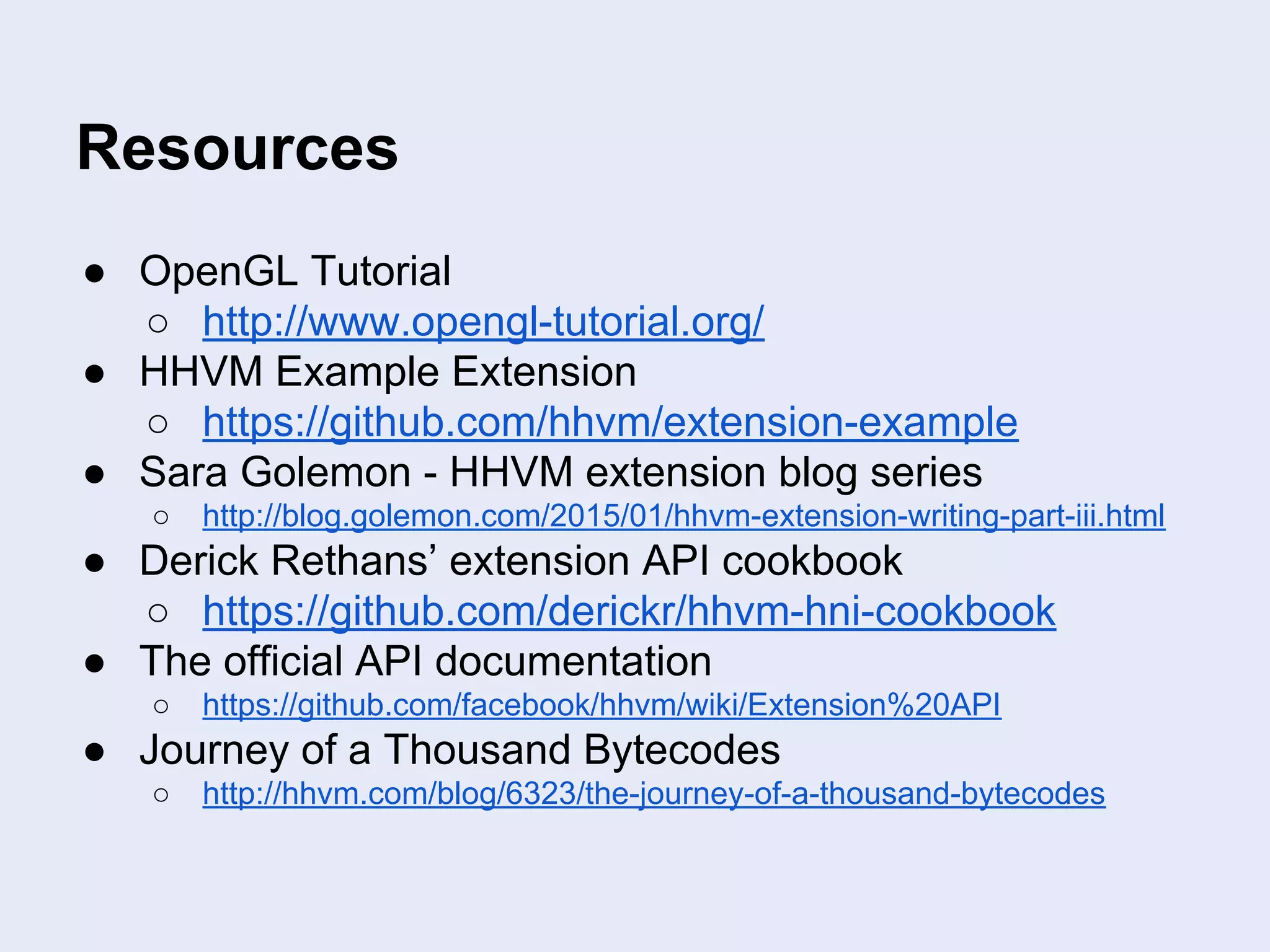 Resources
● OpenGL Tutorial
○ http://www.opengl-tutorial.org/
● HHVM Example Extension
○ https://github.com/hhvm/extension-example
● Sara Golemon - HHVM extension blog series
○ http://blog.golemon.com/2015/01/hhvm-extension-writing-part-iii.html
● Derick Rethans’ extension API cookbook
○ https://github.com/derickr/hhvm-hni-cookbook
● The official API documentation
○ https://github.com/facebook/hhvm/wiki/Extension%20API
● Journey of a Thousand Bytecodes
○ http://hhvm.com/blog/6323/the-journey-of-a-thousand-bytecodes
 