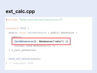 ext_calc.cpp
#include "hphp/runtime/ext/extension.h"
namespace HPHP {
static class CalcExtension : public Extension {
public:
CalcExtension(): Extension("calc") {}
virtual void moduleInit() {}
} s_calc_extension;
HHVM_GET_MODULE(calc);
} // namespace HPHP
 