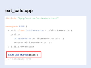ext_calc.cpp
#include "hphp/runtime/ext/extension.h"
namespace HPHP {
static class CalcExtension : public Extension {
public:
CalcExtension(): Extension("calc") {}
virtual void moduleInit() {}
} s_calc_extension;
HHVM_GET_MODULE(calc);
} // namespace HPHP
 