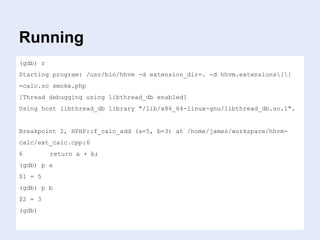 Running
(gdb) r
Starting program: /usr/bin/hhvm -d extension_dir=. -d hhvm.extensions[]
=calc.so smoke.php
[Thread debugging using libthread_db enabled]
Using host libthread_db library "/lib/x86_64-linux-gnu/libthread_db.so.1".
Breakpoint 2, HPHP::f_calc_add (a=5, b=3) at /home/james/workspace/hhvm-
calc/ext_calc.cpp:6
6 return a + b;
(gdb) p a
$1 = 5
(gdb) p b
$2 = 3
(gdb)
 