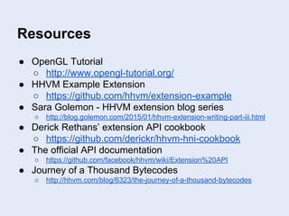 Resources
● OpenGL Tutorial
○ http://www.opengl-tutorial.org/
● HHVM Example Extension
○ https://github.com/hhvm/extension-example
● Sara Golemon - HHVM extension blog series
○ http://blog.golemon.com/2015/01/hhvm-extension-writing-part-iii.html
● Derick Rethans’ extension API cookbook
○ https://github.com/derickr/hhvm-hni-cookbook
● The official API documentation
○ https://github.com/facebook/hhvm/wiki/Extension%20API
● Journey of a Thousand Bytecodes
○ http://hhvm.com/blog/6323/the-journey-of-a-thousand-bytecodes
 