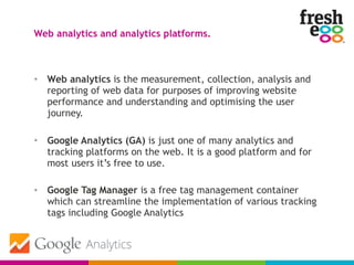 • Web analytics is the measurement, collection, analysis and
reporting of web data for purposes of improving website
performance and understanding and optimising the user
journey.
• Google Analytics (GA) is just one of many analytics and
tracking platforms on the web. It is a good platform and for
most users it’s free to use.
• Google Tag Manager is a free tag management container
which can streamline the implementation of various tracking
tags including Google Analytics
Web analytics and analytics platforms.
 
