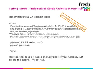The asynchronous GA tracking code:
<script>
(function(i,s,o,g,r,a,m){i['GoogleAnalyticsObject']=r;i[r]=i[r]||function(){
(i[r].q=i[r].q||[]).push(arguments)},i[r].l=1*new Date();a=s.createElement(o),
m=s.getElementsByTagName(o)
[0];a.async=1;a.src=g;m.parentNode.insertBefore(a,m)
})(window,document,'script','//www.google-analytics.com/analytics.js','ga');
ga('create', 'UA-5451XXXX-1', 'auto');
ga('send', 'pageview');
</script>
This code needs to be placed on every page of your website, just
before the closing </head> tag.
Getting started – implementing Google Analytics on your site
developer support needed
 