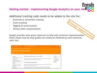 Additional tracking code needs to be added to the site for:
• Ecommerce conversion tracking
• Event tracking
• Tagging of social buttons
• Various other customisations
Google provides some great resources to help with technical implementation,
these simple step-by-step guides can mostly be followed by semi-technical
users too.
Getting started – implementing Google Analytics on your site
developer support needed
 