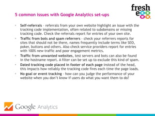 • Self-referrals – referrals from your own website highlight an issue with the
tracking code implementation, often related to subdomains or missing
tracking code. Check the referrals report for entries of your own site.
• Traffic from bots and spam referrers – check your referrers reports for
sites that should not be there, names frequently include terms like SEO,
poker, buttons and others. Also check service providers report for entries
with 100% new traffic and poor engagement metrics.
• Traffic from unwanted websites, test servers and bots can also be found
in the hostname report. A filter can be set up to exclude this kind of spam.
• Dated tracking code placed in footer of each page instead of the head,
this impacts how reliably the tracking code fires each time the page loads.
• No goal or event tracking – how can you judge the performance of your
website when you don’t know if users do what you want them to do?
5 common issues with Google Analytics set-ups
 