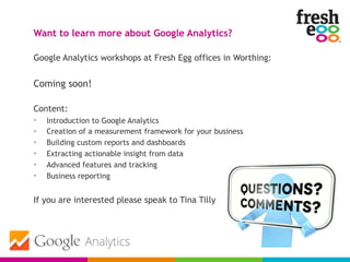 Google Analytics workshops at Fresh Egg offices in Worthing:
Coming soon!
Content:
• Introduction to Google Analytics
• Creation of a measurement framework for your business
• Building custom reports and dashboards
• Extracting actionable insight from data
• Advanced features and tracking
• Business reporting
If you are interested please speak to Tina Tilly
Want to learn more about Google Analytics?
 