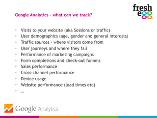 • Visits to your website (aka Sessions or traffic)
• User demographics (age, gender and general interests)
• Traffic sources – where visitors come from
• User journeys and where they fail
• Performance of marketing campaigns
• Form completions and check-out funnels
• Sales performance
• Cross-channel performance
• Device usage
• Website performance (load times etc)
• …
Google Analytics – what can we track?
 