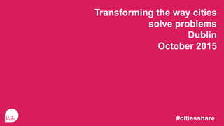 Transforming the way cities
solve problems
Dublin
October 2015
#citiesshare
 