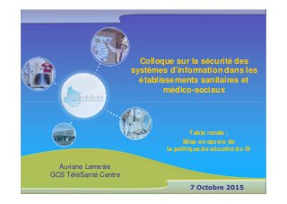 Colloque sur la sécurité des
systèmes d’information dans les
établissements sanitaires et
médico-sociaux
7 Octobre 2015
Table ronde :
Mise en œuvre de
la politique de sécurité du SI
Auriane Lemesle
GCS TéléSanté Centre
 