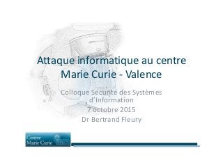 Attaque informatique au centre
Marie Curie - ValenceMarie Curie - Valence
Colloque Sécurité des Systèmes
d’Information
7 octobre 2015
Dr Bertrand Fleury
 