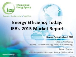 © OECD/IEA 2015© OECD/IEA 2015
Energy Efficiency Today:
IEA’s 2015 Market Report
Kamel Ben Naceur,
Director, Sustainable Energy Policy and Technology
Webinar, Paris, October 8, 2015
Samuel Thomas,
Senior Programme Manager, Energy Efficiency Unit
 