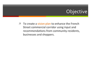 Objective	
  
!  To	
  create	
  a	
  vision	
  plan	
  to	
  enhance	
  the	
  French	
  
Street	
  commercial	
  corridor	
  using	
  input	
  and	
  
recommendaNons	
  from	
  community	
  residents,	
  
businesses	
  and	
  shoppers.	
  	
  
	
  
 