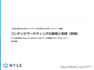 本資料は、弊社の書面または電子メールでの了承がある場合を除き、
社外秘情報としてお取り扱い頂けますようお願いいたします。
「広告に頼らないWebマーケティングの考え方と方法」シリーズ 3限目
コンテンツマーケティングの基礎と実践（前編）
ナイル株式会社 (Nyle Inc.)Webコンサルティング事業部 グループマネージャー
實川節朗
 