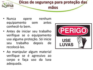 www.
                Dicas de segurança para proteção das
       com.br                  mãos

 • Nunca      opere     nenhum
   equipamento      sem    antes
   conhecê-lo bem.
 • Antes de iniciar seu trabalho
   verifique se o equipamento
   usa alguma proteção. Só inicie
   seu trabalho depois de
   recolocá-las.
 • Ao manipular algum material
   verifique se é agressivo ao
   corpo e faça uso da luva
   adequada.
 