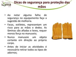 Dicas de segurança para proteção das
www.




          com.br
                                  mãos

       • Ao notar alguma falha de
         segurança no equipamento faça a
         sugestão de melhoria.
       • Facas, estiletes, representam um
         risco para as mãos e dedos. As
         lâminas são afiadas e leves, requer
         menos força no manuseio;
       • Nunca manuseie um objeto
         cortante em direção ao próprio
         corpo.
       • Antes de iniciar as atividades é
         necessário retirar todos os tipos de
         adornos;
 