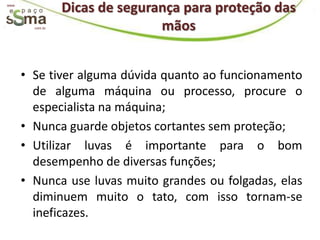www.
                  Dicas de segurança para proteção das
         com.br                  mãos


       • Se tiver alguma dúvida quanto ao funcionamento
         de alguma máquina ou processo, procure o
         especialista na máquina;
       • Nunca guarde objetos cortantes sem proteção;
       • Utilizar luvas é importante para o bom
         desempenho de diversas funções;
       • Nunca use luvas muito grandes ou folgadas, elas
         diminuem muito o tato, com isso tornam-se
         ineficazes.
 