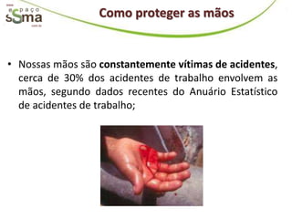 www.


                  Como proteger as mãos
       com.br




• Nossas mãos são constantemente vítimas de acidentes,
  cerca de 30% dos acidentes de trabalho envolvem as
  mãos, segundo dados recentes do Anuário Estatístico
  de acidentes de trabalho;
 