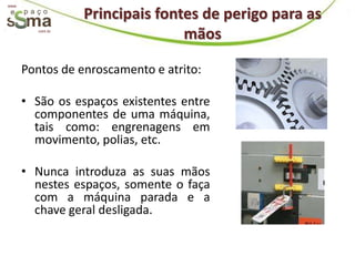 www.

                   Principais fontes de perigo para as
          com.br
                                  mãos

       Pontos de enroscamento e atrito:

       • São os espaços existentes entre
         componentes de uma máquina,
         tais como: engrenagens em
         movimento, polias, etc.

       • Nunca introduza as suas mãos
         nestes espaços, somente o faça
         com a máquina parada e a
         chave geral desligada.
 