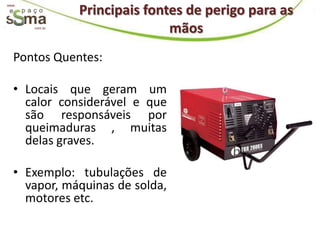 Principais fontes de perigo para as
www.




       com.br
                               mãos
  Pontos Quentes:

  • Locais que geram um
    calor considerável e que
    são responsáveis por
    queimaduras , muitas
    delas graves.

  • Exemplo: tubulações de
    vapor, máquinas de solda,
    motores etc.
 