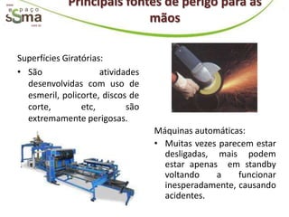 www.                Principais fontes de perigo para as
          com.br
                                   mãos

       Superfícies Giratórias:
       • São                 atividades
         desenvolvidas com uso de
         esmeril, policorte, discos de
         corte,         etc,        são
         extremamente perigosas.
                                          Máquinas automáticas:
                                          • Muitas vezes parecem estar
                                            desligadas, mais podem
                                            estar apenas em standby
                                            voltando    a    funcionar
                                            inesperadamente, causando
                                            acidentes.
 