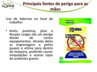 www.

                  Principais fontes de perigo para as
         com.br
                                 mãos

       Uso de Adornos no local de
         trabalho:

       • Anéis, pulseiras, jóias e
         Roupas Largas são um perigo
         diante       de      certos
         equipamentos. Através deles
         as engrenagens e polias
         puxam a vítima para dentro
         da máquina, podendo causar
         amputações e outros tipos
         de acidentes graves.
 