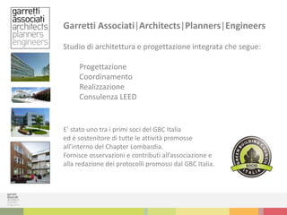 Garretti Associati|Architects|Planners|Engineers
Studio di architettura e progettazione integrata che segue:
Progettazione
Coordinamento
Realizzazione
Consulenza LEED
E’ stato uno tra i primi soci del GBC Italia
ed è sostenitore di tutte le attività promosse
all’interno del Chapter Lombardia.
Fornisce osservazioni e contributi all’associazione e
alla redazione dei protocolli promossi dal GBC Italia.
 