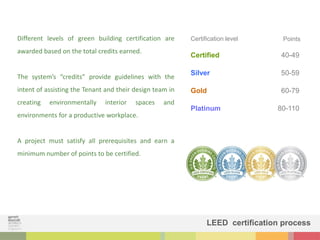 Certification level Points
Certified
Silver
Gold
Platinum
40-49
50-59
60-79
80-110
Different levels of green building certification are
awarded based on the total credits earned.
The system’s “credits” provide guidelines with the
intent of assisting the Tenant and their design team in
creating environmentally interior spaces and
environments for a productive workplace.
A project must satisfy all prerequisites and earn a
minimum number of points to be certified.
LEED certification process
 