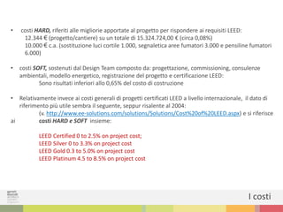 • costi HARD, riferiti alle migliorie apportate al progetto per rispondere ai requisiti LEED:
12.344 € (progetto/cantiere) su un totale di 15.324.724,00 € (circa 0,08%)
10.000 € c.a. (sostituzione luci cortile 1.000, segnaletica aree fumatori 3.000 e pensiline fumatori
6.000)
• costi SOFT, sostenuti dal Design Team composto da: progettazione, commissioning, consulenze
ambientali, modello energetico, registrazione del progetto e certificazione LEED:
Sono risultati inferiori allo 0,65% del costo di costruzione
• Relativamente invece ai costi generali di progetti certificati LEED a livello internazionale, il dato di
riferimento più utile sembra il seguente, seppur risalente al 2004:
(v. http://www.ee-solutions.com/solutions/Solutions/Cost%20of%20LEED.aspx) e si riferisce
ai costi HARD e SOFT insieme:
LEED Certified 0 to 2.5% on project cost;
LEED Silver 0 to 3.3% on project cost
LEED Gold 0.3 to 5.0% on project cost
LEED Platinum 4.5 to 8.5% on project cost
I costi
 